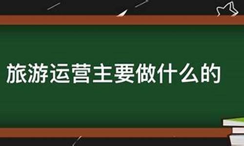 景区运营主要做什么工作内容怎么写_景区运营主要做什么工作内容怎么写好